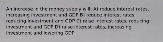 An increase in the money supply will: A) reduce interest rates, increasing investment and GDP B) reduce interest rates, reducing investment and GDP C) raise interest rates, reducing investment and GDP D) raise interest rates, increasing investment and lowering GDP