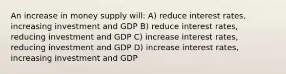 An increase in money supply will: A) reduce interest rates, increasing investment and GDP B) reduce interest rates, reducing investment and GDP C) increase interest rates, reducing investment and GDP D) increase interest rates, increasing investment and GDP