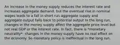 An increase in the money supply reduces the interest rate and increases aggregate demand, but the eventual rise in nominal wages leads to a fall in short run aggregate supply and aggregate output falls back to potential output In the long run, changes in the money supply affect the aggregate price level but not real GDP or the interest rate. In fact, there is *monetary neutrality*: changes in the money supply have no real effect on the economy. So monetary policy is ineffectual in the long run.