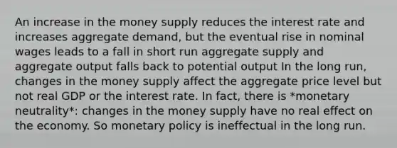 An increase in the money supply reduces the interest rate and increases aggregate demand, but the eventual rise in nominal wages leads to a fall in short run aggregate supply and aggregate output falls back to potential output In the long run, changes in the money supply affect the aggregate price level but not real GDP or the interest rate. In fact, there is *monetary neutrality*: changes in the money supply have no real effect on the economy. So <a href='https://www.questionai.com/knowledge/kEE0G7Llsx-monetary-policy' class='anchor-knowledge'>monetary policy</a> is ineffectual in the long run.