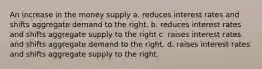 An increase in the money supply a. reduces interest rates and shifts aggregate demand to the right. b. reduces interest rates and shifts aggregate supply to the right c. raises interest rates and shifts aggregate demand to the right. d. raises interest rates and shifts aggregate supply to the right.