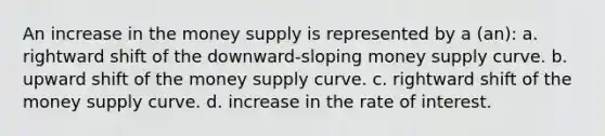 An increase in the money supply is represented by a (an): a. rightward shift of the downward-sloping money supply curve. b. upward shift of the money supply curve. c. rightward shift of the money supply curve. d. increase in the rate of interest.