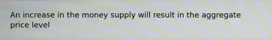 An increase in the money supply will result in the aggregate price level