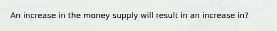 An increase in the money supply will result in an increase in?