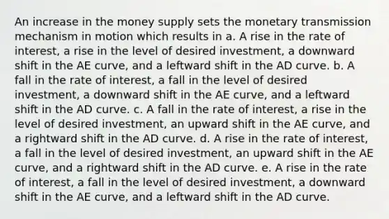 An increase in the money supply sets the monetary transmission mechanism in motion which results in a. A rise in the rate of interest, a rise in the level of desired investment, a downward shift in the AE curve, and a leftward shift in the AD curve. b. A fall in the rate of interest, a fall in the level of desired investment, a downward shift in the AE curve, and a leftward shift in the AD curve. c. A fall in the rate of interest, a rise in the level of desired investment, an upward shift in the AE curve, and a rightward shift in the AD curve. d. A rise in the rate of interest, a fall in the level of desired investment, an upward shift in the AE curve, and a rightward shift in the AD curve. e. A rise in the rate of interest, a fall in the level of desired investment, a downward shift in the AE curve, and a leftward shift in the AD curve.