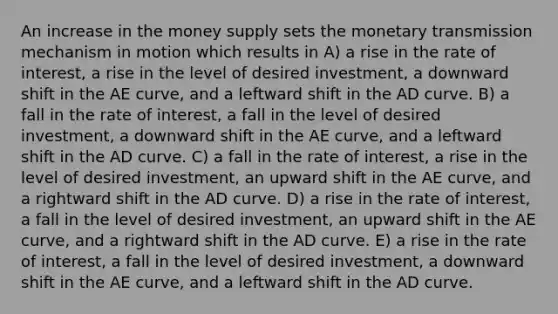 An increase in the money supply sets the monetary transmission mechanism in motion which results in A) a rise in the rate of interest, a rise in the level of desired investment, a downward shift in the AE curve, and a leftward shift in the AD curve. B) a fall in the rate of interest, a fall in the level of desired investment, a downward shift in the AE curve, and a leftward shift in the AD curve. C) a fall in the rate of interest, a rise in the level of desired investment, an upward shift in the AE curve, and a rightward shift in the AD curve. D) a rise in the rate of interest, a fall in the level of desired investment, an upward shift in the AE curve, and a rightward shift in the AD curve. E) a rise in the rate of interest, a fall in the level of desired investment, a downward shift in the AE curve, and a leftward shift in the AD curve.