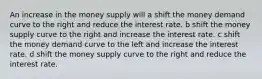 An increase in the money supply will a shift the money demand curve to the right and reduce the interest rate. b shift the money supply curve to the right and increase the interest rate. c shift the money demand curve to the left and increase the interest rate. d shift the money supply curve to the right and reduce the interest rate.