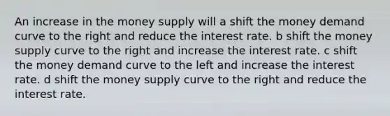 An increase in the money supply will a shift the money demand curve to the right and reduce the interest rate. b shift the money supply curve to the right and increase the interest rate. c shift the money demand curve to the left and increase the interest rate. d shift the money supply curve to the right and reduce the interest rate.