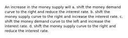 An increase in the money supply will a. shift the money demand curve to the right and reduce the interest rate. b. shift the money supply curve to the right and increase the interest rate. c. shift the money demand curve to the left and increase the interest rate. d. shift the money supply curve to the right and reduce the interest rate.