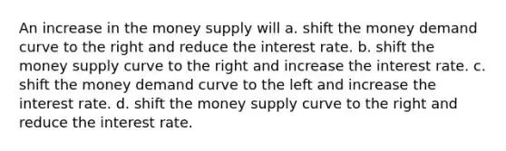 An increase in the money supply will a. shift the money demand curve to the right and reduce the interest rate. b. shift the money supply curve to the right and increase the interest rate. c. shift the money demand curve to the left and increase the interest rate. d. shift the money supply curve to the right and reduce the interest rate.