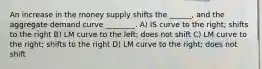 An increase in the money supply shifts the ______, and the aggregate demand curve ________. A) IS curve to the right; shifts to the right B) LM curve to the left; does not shift C) LM curve to the right; shifts to the right D) LM curve to the right; does not shift