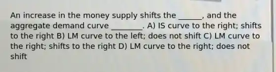 An increase in the money supply shifts the ______, and the aggregate demand curve ________. A) IS curve to the right; shifts to the right B) LM curve to the left; does not shift C) LM curve to the right; shifts to the right D) LM curve to the right; does not shift