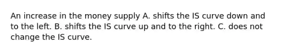 An increase in the money supply A. shifts the IS curve down and to the left. B. shifts the IS curve up and to the right. C. does not change the IS curve.