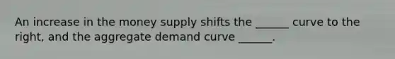 An increase in the money supply shifts the ______ curve to the right, and the aggregate demand curve ______.