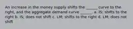 An increase in the money supply shifts the ______ curve to the right, and the aggregate demand curve ______. a. IS; shifts to the right b. IS; does not shift c. LM; shifts to the right d. LM; does not shift