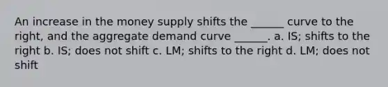 An increase in the money supply shifts the ______ curve to the right, and the aggregate demand curve ______. a. IS; shifts to the right b. IS; does not shift c. LM; shifts to the right d. LM; does not shift