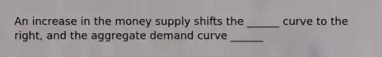 An increase in the money supply shifts the ______ curve to the right, and the aggregate demand curve ______