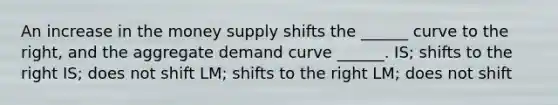 An increase in the money supply shifts the ______ curve to the right, and the aggregate demand curve ______. IS; shifts to the right IS; does not shift LM; shifts to the right LM; does not shift