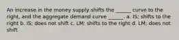 An increase in the money supply shifts the ______ curve to the right, and the aggregate demand curve ______. a. IS; shifts to the right b. IS; does not shift c. LM: shifts to the right d. LM; does not shift