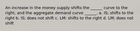 An increase in the money supply shifts the ______ curve to the right, and the aggregate demand curve ______. a. IS; shifts to the right b. IS; does not shift c. LM: shifts to the right d. LM; does not shift