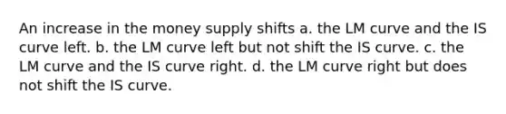 An increase in the money supply shifts a. the LM curve and the IS curve left. b. the LM curve left but not shift the IS curve. c. the LM curve and the IS curve right. d. the LM curve right but does not shift the IS curve.