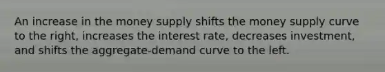 An increase in the money supply shifts the money supply curve to the right, increases the interest rate, decreases investment, and shifts the aggregate-demand curve to the left.