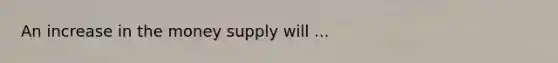 An increase in the money supply will ...