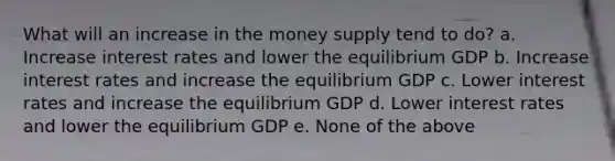 What will an increase in the money supply tend to do? a. Increase interest rates and lower the equilibrium GDP b. Increase interest rates and increase the equilibrium GDP c. Lower interest rates and increase the equilibrium GDP d. Lower interest rates and lower the equilibrium GDP e. None of the above