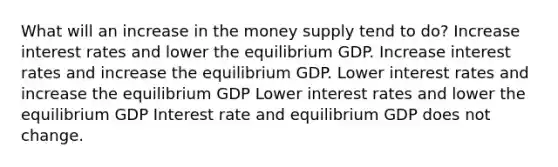 What will an increase in the money supply tend to do? Increase interest rates and lower the equilibrium GDP. Increase interest rates and increase the equilibrium GDP. Lower interest rates and increase the equilibrium GDP Lower interest rates and lower the equilibrium GDP Interest rate and equilibrium GDP does not change.