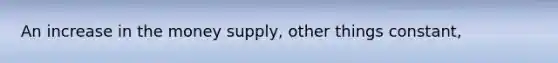 An increase in the money supply, other things constant,