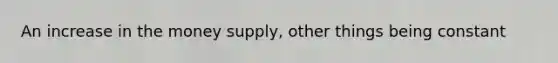 An increase in the money supply, other things being constant
