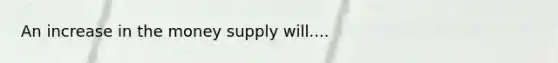 An increase in the money supply will....