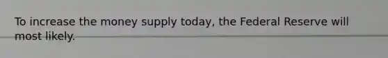 To increase the money supply today, the Federal Reserve will most likely.