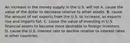 An increase in the money supply in the U.S. will not A. cause the value of the dollar to decrease relative to other assets. B. cause the amount of net exports from the U.S. to​ increase, as exports rise and imports fall. C. cause the value of investing in U.S. financial assets to become more desirable to foreign investors. D. cause the U.S. interest rate to decline relative to interest rates in other countries.