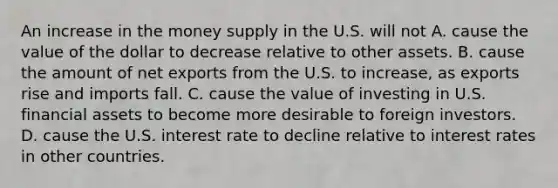 An increase in the money supply in the U.S. will not A. cause the value of the dollar to decrease relative to other assets. B. cause the amount of net exports from the U.S. to​ increase, as exports rise and imports fall. C. cause the value of investing in U.S. financial assets to become more desirable to foreign investors. D. cause the U.S. interest rate to decline relative to interest rates in other countries.