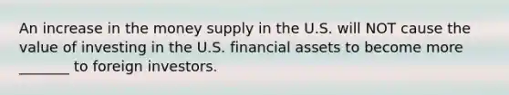 An increase in the money supply in the U.S. will NOT cause the value of investing in the U.S. financial assets to become more _______ to foreign investors.