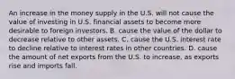 An increase in the money supply in the U.S. will not cause the value of investing in U.S. financial assets to become more desirable to foreign investors. B. cause the value of the dollar to decrease relative to other assets. C. cause the U.S. interest rate to decline relative to interest rates in other countries. D. cause the amount of net exports from the U.S. to​ increase, as exports rise and imports fall.