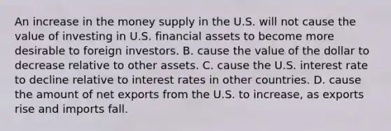 An increase in the money supply in the U.S. will not cause the value of investing in U.S. financial assets to become more desirable to foreign investors. B. cause the value of the dollar to decrease relative to other assets. C. cause the U.S. interest rate to decline relative to interest rates in other countries. D. cause the amount of net exports from the U.S. to​ increase, as exports rise and imports fall.