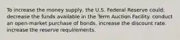 To increase the money supply, the U.S. Federal Reserve could: decrease the funds available in the Term Auction Facility. conduct an open-market purchase of bonds. increase the discount rate. increase the reserve requirements.