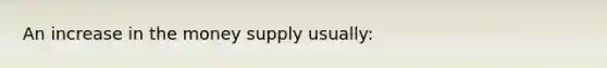 An increase in the money supply usually: