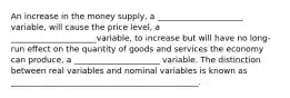 An increase in the money supply, a _____________________ variable, will cause the price level, a _____________________variable, to increase but will have no long-run effect on the quantity of goods and services the economy can produce, a _____________________ variable. The distinction between real variables and nominal variables is known as ______________________________________________.