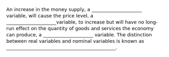 An increase in the money supply, a _____________________ variable, will cause the price level, a _____________________variable, to increase but will have no long-run effect on the quantity of goods and services the economy can produce, a _____________________ variable. The distinction between real variables and nominal variables is known as ______________________________________________.