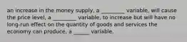 an increase in the money supply, a _________ variable, will cause the price level, a _________ variable, to increase but will have no long-run effect on the quantity of goods and services the economy can produce, a ______ variable.