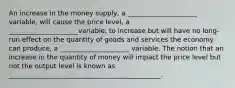 An increase in the money supply, a _____________________ variable, will cause the price level, a _____________________variable, to increase but will have no long-run effect on the quantity of goods and services the economy can produce, a _____________________ variable. The notion that an increase in the quantity of money will impact the price level but not the output level is known as ______________________________________________.