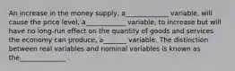 An increase in the money supply, a_____________ variable, will cause the price level, a____________ variable, to increase but will have no long-run effect on the quantity of goods and services the economy can produce, a_______ variable. The distinction between real variables and nominal variables is known as the______________ .