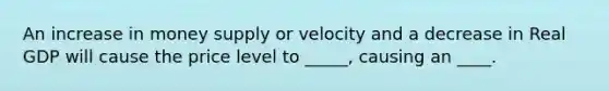 An increase in money supply or velocity and a decrease in Real GDP will cause the price level to _____, causing an ____.