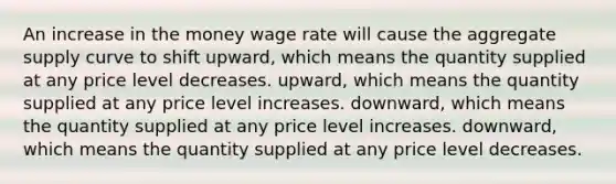 An increase in the money wage rate will cause the aggregate supply curve to shift upward, which means the quantity supplied at any price level decreases. upward, which means the quantity supplied at any price level increases. downward, which means the quantity supplied at any price level increases. downward, which means the quantity supplied at any price level decreases.