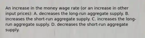 An increase in the money wage rate (or an increase in other input prices): A. decreases the long-run aggregate supply. B. increases the short-run aggregate supply. C. increases the long-run aggregate supply. D. decreases the short-run aggregate supply.