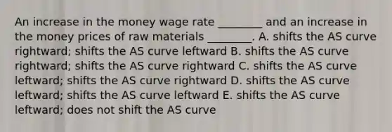 An increase in the money wage rate​ ________ and an increase in the money prices of raw materials​ ________. A. shifts the AS curve​ rightward; shifts the AS curve leftward B. shifts the AS curve​ rightward; shifts the AS curve rightward C. shifts the AS curve​ leftward; shifts the AS curve rightward D. shifts the AS curve​ leftward; shifts the AS curve leftward E. shifts the AS curve​ leftward; does not shift the AS curve