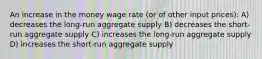 An increase in the money wage rate (or of other input prices): A) decreases the long-run aggregate supply B) decreases the short-run aggregate supply C) increases the long-run aggregate supply D) increases the short-run aggregate supply